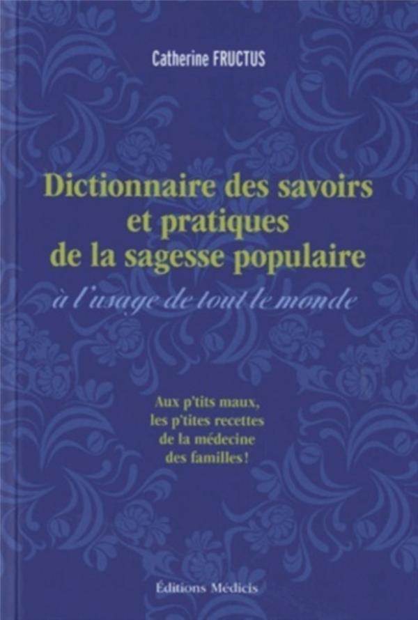 Dictionnaire des savoirs et pratiques de la sagesse populaire à l'usage de tout le monde: remèdes des campagnes, usages populaires et pratiques curieuses recueillis et mis en ordre par Catherine Fructus: aux p'tits maux les p'tites recettes de la médecine des familles!