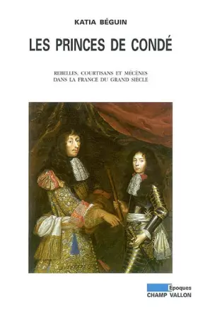 Les Princes de Condé: Rebelles, courtisans et mécènes dans la France du grand siècle - Katia Beguin